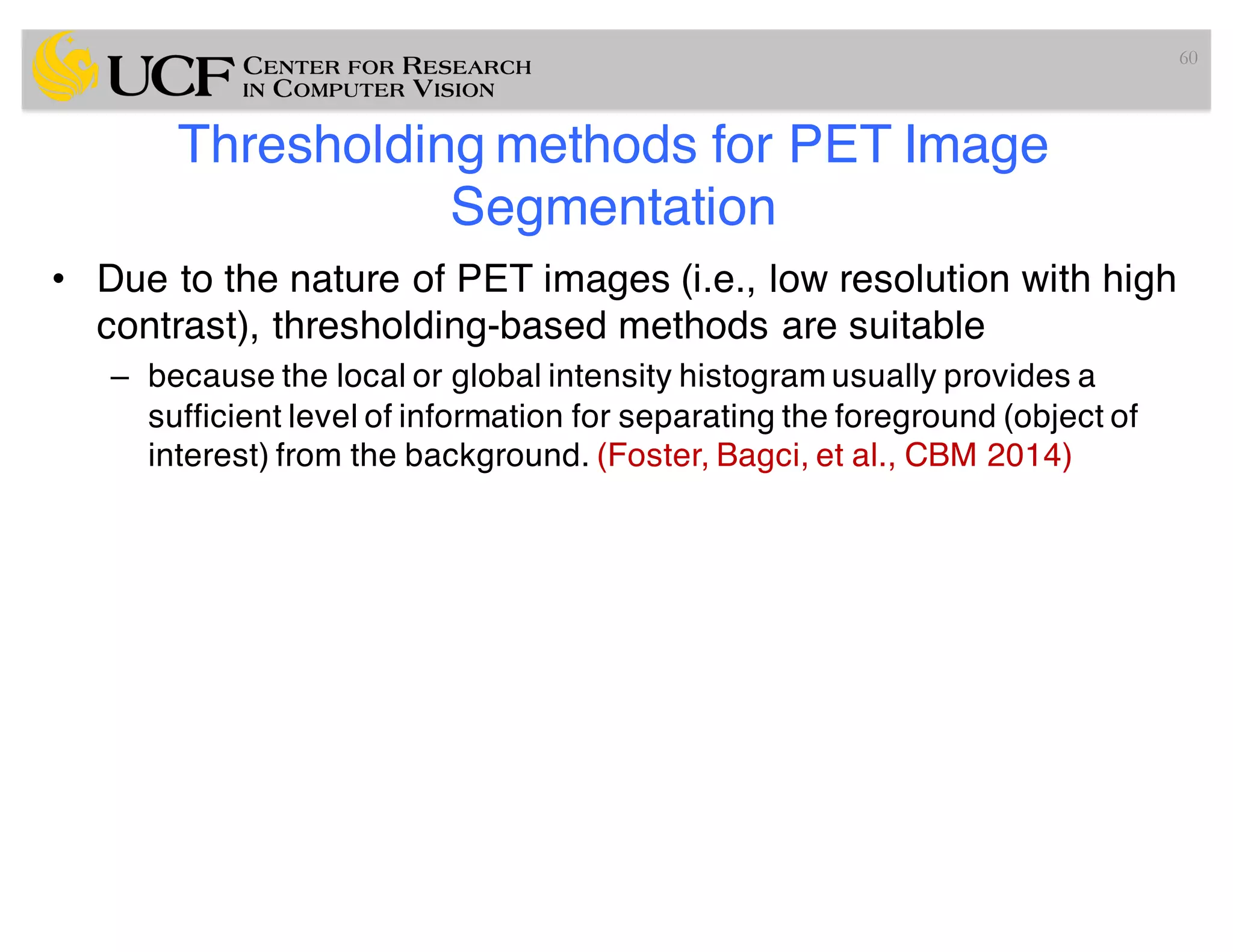 Thresholding methods for PET Image
Segmentation
• Due to the nature of PET images (i.e., low resolution with high
contrast), thresholding-based methods are suitable
– because the local or global intensity histogram usually provides a
sufficient level of information for separating the foreground (object of
interest) from the background. (Foster, Bagci, et al., CBM 2014)
60
 