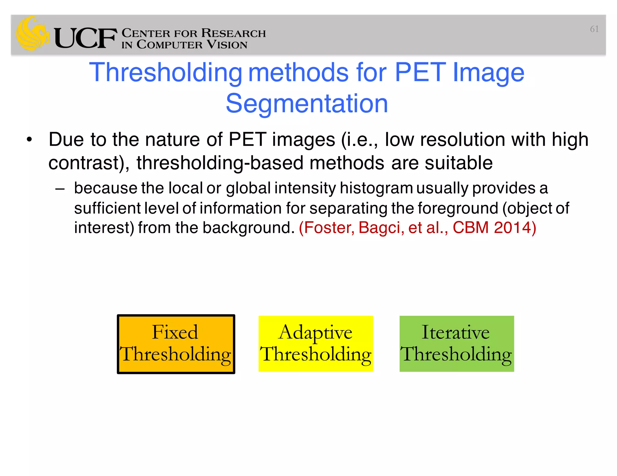 Thresholding methods for PET Image
Segmentation
• Due to the nature of PET images (i.e., low resolution with high
contrast), thresholding-based methods are suitable
– because the local or global intensity histogram usually provides a
sufficient level of information for separating the foreground (object of
interest) from the background. (Foster, Bagci, et al., CBM 2014)
61
Fixed
Thresholding
Adaptive
Thresholding
Iterative
Thresholding
 