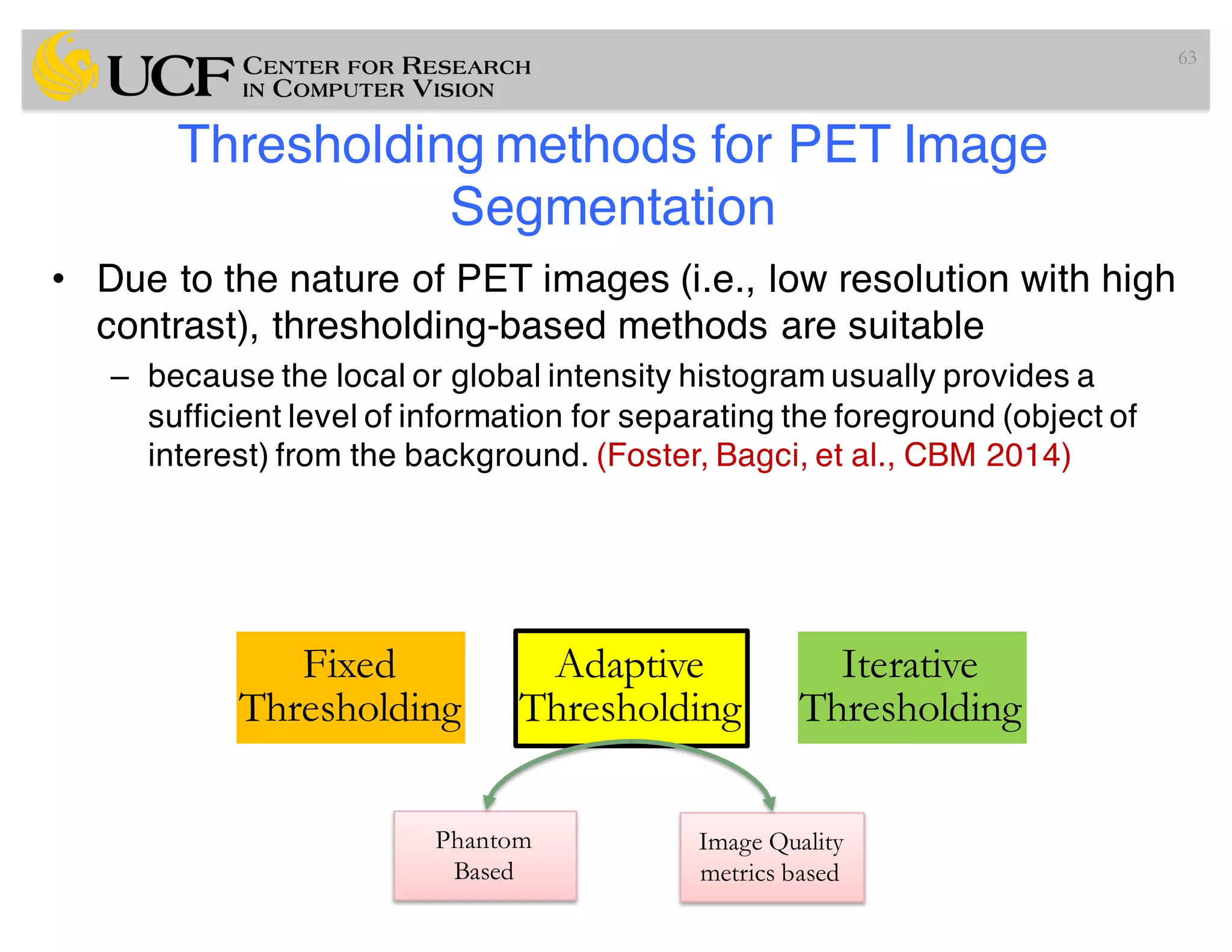 Thresholding methods for PET Image
Segmentation
• Due to the nature of PET images (i.e., low resolution with high
contrast), thresholding-based methods are suitable
– because the local or global intensity histogram usually provides a
sufficient level of information for separating the foreground (object of
interest) from the background. (Foster, Bagci, et al., CBM 2014)
63
Fixed
Thresholding
Adaptive
Thresholding
Iterative
Thresholding
Phantom
Based
Image Quality
metrics based
 