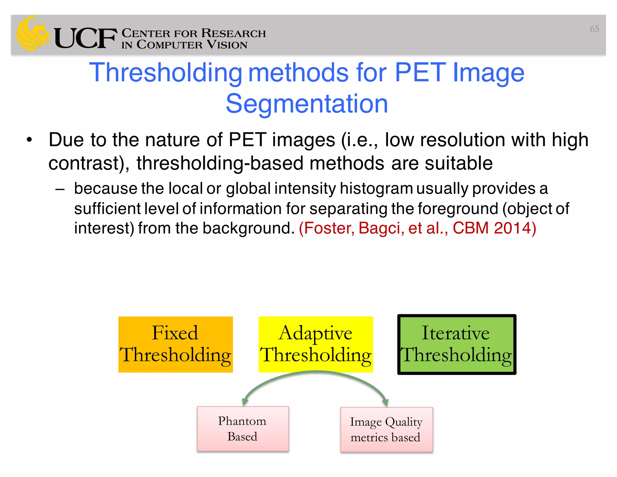 Thresholding methods for PET Image
Segmentation
• Due to the nature of PET images (i.e., low resolution with high
contrast), thresholding-based methods are suitable
– because the local or global intensity histogram usually provides a
sufficient level of information for separating the foreground (object of
interest) from the background. (Foster, Bagci, et al., CBM 2014)
65
Fixed
Thresholding
Adaptive
Thresholding
Iterative
Thresholding
Phantom
Based
Image Quality
metrics based
 