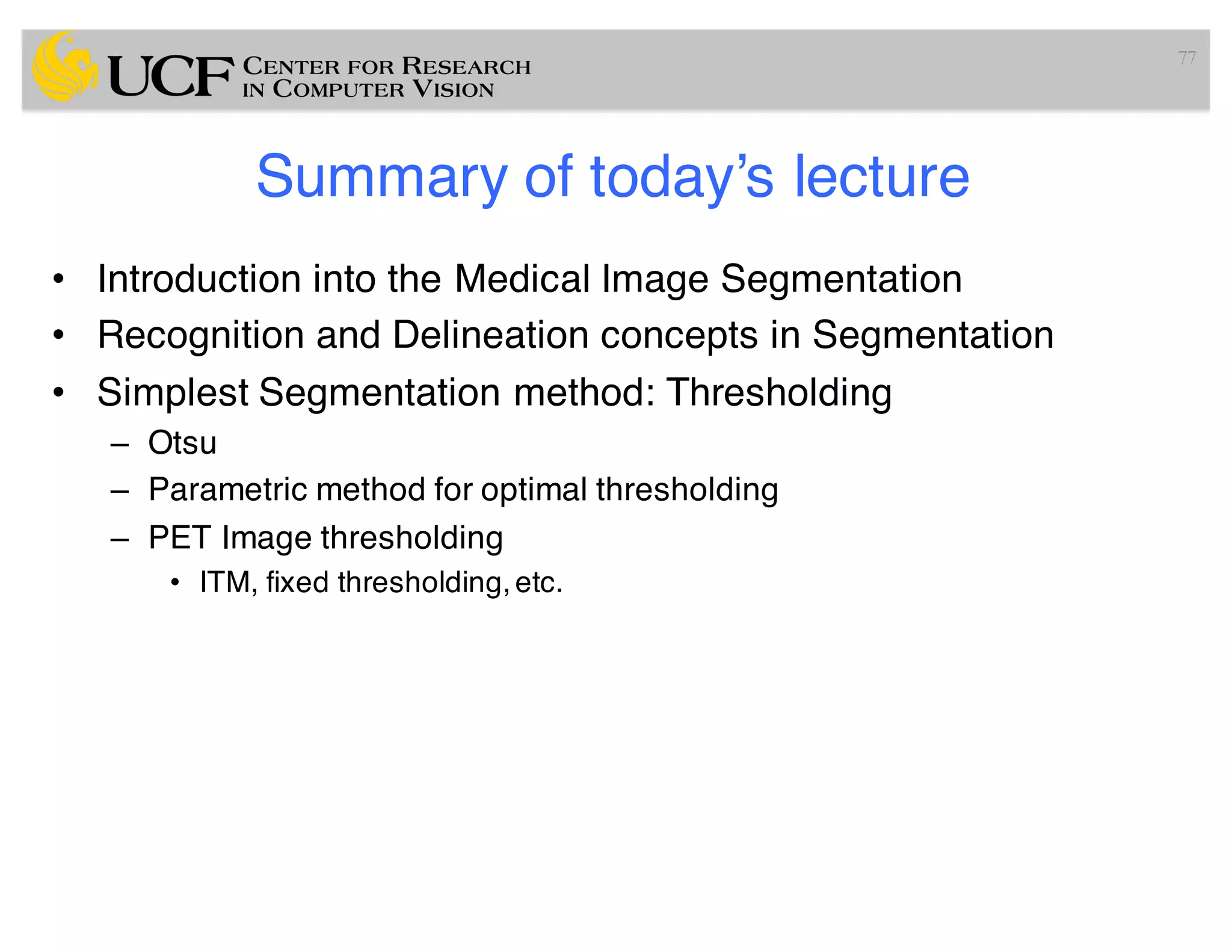 Summary of today’s lecture
• Introduction into the Medical Image Segmentation
• Recognition and Delineation concepts in Segmentation
• Simplest Segmentation method: Thresholding
– Otsu
– Parametric method for optimal thresholding
– PET Image thresholding
• ITM, fixed thresholding,etc.
77
 