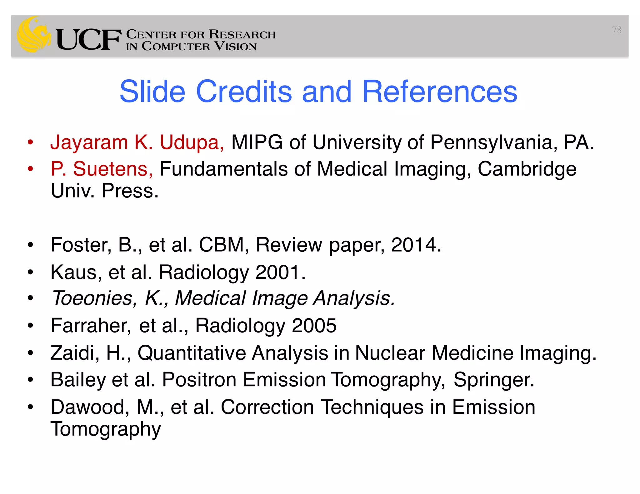 Slide Credits and References
• Jayaram K. Udupa, MIPG of University of Pennsylvania, PA.
• P. Suetens, Fundamentals of Medical Imaging, Cambridge
Univ. Press.
• Foster, B., et al. CBM, Review paper, 2014.
• Kaus, et al. Radiology 2001.
• Toeonies, K., Medical Image Analysis.
• Farraher, et al., Radiology 2005
• Zaidi, H., Quantitative Analysis in Nuclear Medicine Imaging.
• Bailey et al. Positron Emission Tomography, Springer.
• Dawood, M., et al. Correction Techniques in Emission
Tomography
78
 