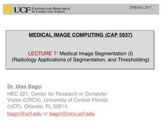 MEDICAL IMAGE COMPUTING (CAP 5937)
LECTURE 7: Medical Image Segmentation (I)
(Radiology Applications of Segmentation, and Thresholding)
Dr. Ulas Bagci
HEC 221, Center for Research in Computer
Vision (CRCV), University of Central Florida
(UCF), Orlando, FL 32814.
bagci@ucf.edu or bagci@crcv.ucf.edu
1SPRING 2017
 