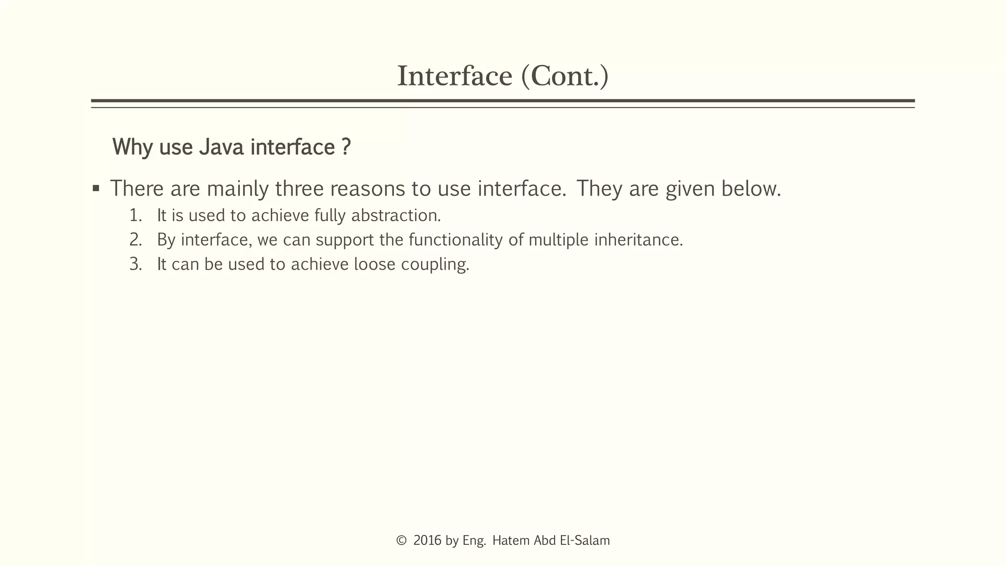 Interface (Cont.)
Why use Java interface ?
 There are mainly three reasons to use interface. They are given below.
1. It is used to achieve fully abstraction.
2. By interface, we can support the functionality of multiple inheritance.
3. It can be used to achieve loose coupling.
© 2016 by Eng. Hatem Abd El-Salam
 