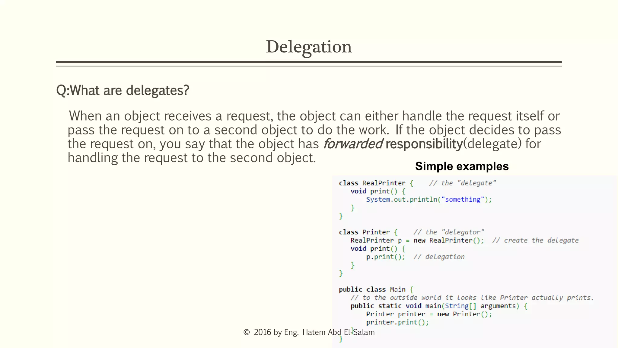 Delegation
Q:What are delegates?
When an object receives a request, the object can either handle the request itself or
pass the request on to a second object to do the work. If the object decides to pass
the request on, you say that the object has forwarded responsibility(delegate) for
handling the request to the second object.
Simple examples
© 2016 by Eng. Hatem Abd El-Salam
 