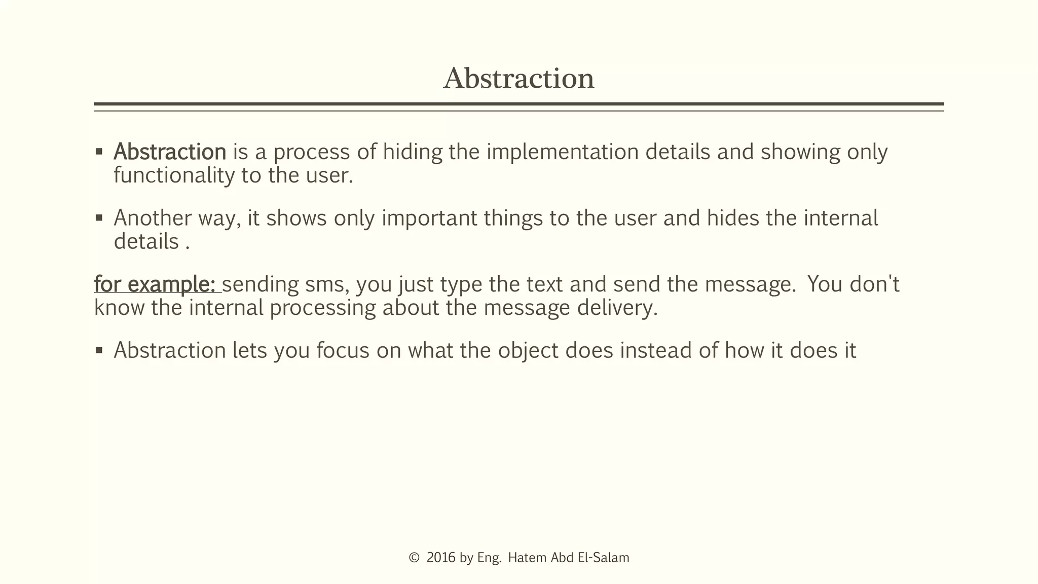 Abstraction
 Abstraction is a process of hiding the implementation details and showing only
functionality to the user.
 Another way, it shows only important things to the user and hides the internal
details .
for example: sending sms, you just type the text and send the message. You don't
know the internal processing about the message delivery.
 Abstraction lets you focus on what the object does instead of how it does it
© 2016 by Eng. Hatem Abd El-Salam
 