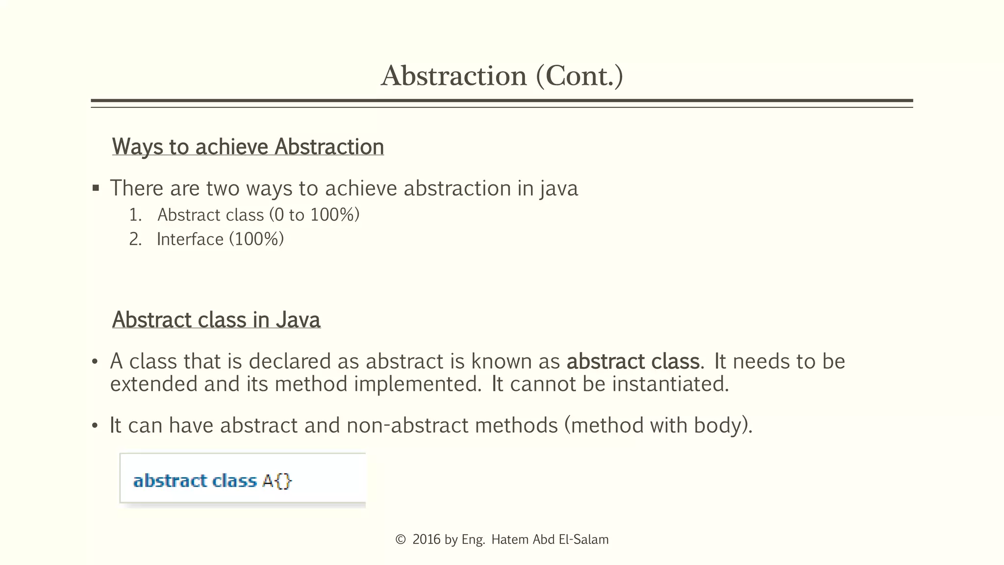 Abstraction (Cont.)
Ways to achieve Abstraction
 There are two ways to achieve abstraction in java
1. Abstract class (0 to 100%)
2. Interface (100%)
Abstract class in Java
• A class that is declared as abstract is known as abstract class. It needs to be
extended and its method implemented. It cannot be instantiated.
• It can have abstract and non-abstract methods (method with body).
© 2016 by Eng. Hatem Abd El-Salam
 
