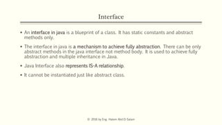 Interface
 An interface in java is a blueprint of a class. It has static constants and abstract
methods only.
 The interface in java is a mechanism to achieve fully abstraction. There can be only
abstract methods in the java interface not method body. It is used to achieve fully
abstraction and multiple inheritance in Java.
 Java Interface also represents IS-A relationship.
 It cannot be instantiated just like abstract class.
© 2016 by Eng. Hatem Abd El-Salam
 
