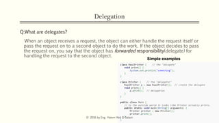 Delegation
Q:What are delegates?
When an object receives a request, the object can either handle the request itself or
pass the request on to a second object to do the work. If the object decides to pass
the request on, you say that the object has forwarded responsibility(delegate) for
handling the request to the second object.
Simple examples
© 2016 by Eng. Hatem Abd El-Salam
 
