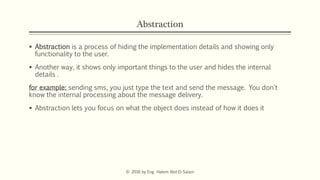 Abstraction
 Abstraction is a process of hiding the implementation details and showing only
functionality to the user.
 Another way, it shows only important things to the user and hides the internal
details .
for example: sending sms, you just type the text and send the message. You don't
know the internal processing about the message delivery.
 Abstraction lets you focus on what the object does instead of how it does it
© 2016 by Eng. Hatem Abd El-Salam
 