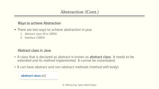Abstraction (Cont.)
Ways to achieve Abstraction
 There are two ways to achieve abstraction in java
1. Abstract class (0 to 100%)
2. Interface (100%)
Abstract class in Java
• A class that is declared as abstract is known as abstract class. It needs to be
extended and its method implemented. It cannot be instantiated.
• It can have abstract and non-abstract methods (method with body).
© 2016 by Eng. Hatem Abd El-Salam
 