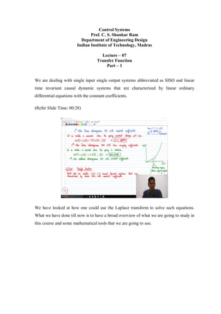 Control Systems
Prof. C. S. Shankar Ram
Department of Engineering Design
Indian Institute of Technology, Madras
Lecture – 07
Transfer Function
Part – 1
We are dealing with single input single output systems abbreviated as SISO and linear
time invariant causal dynamic systems that are characterized by linear ordinary
differential equations with the constant coefficients.
(Refer Slide Time: 00:28)
We have looked at how one could use the Laplace transform to solve such equations.
What we have done till now is to have a broad overview of what we are going to study in
this course and some mathematical tools that we are going to use.
 