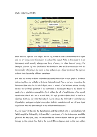 (Refer ݺߣ Time: 00:23)
Here we have a patient or a subject we can say, who is a source of the biomedical signal
and we are using some transducers to collect that signal. What is transducer it is an
instrument which actually changes one form of energy to other form of energy. For
example, you can say loud speaker is a that transducer. Our mic is a transducer, even the
thermometer which takes the input as heat and gives us a linear motion of the mercury
column, that also can be told as a transducer.
But here we would be more interested about the transducers which gives us electrical
output. And then we will play with those electrical signal. And as we have connecting the
human subject with the electrical signal, there is a need of an isolation so that even by
mistake the electrical potential of the instrument is not injected back to the patient we
need to have a isolation preamplifier. So, it will do the job of amplification of the signal,
at the same time it will act as a weak link; if a high potential comes here. It itself will
sacrifice itself and save the that subject. And it should be followed by amplifier and
filters before analogue to digital conversion. And this part of the work we call as a signal
acquisition. And this part is taught in the instrumentation course.
So, our focus will be after the digitalization, and the first task of it is a artifact removal.
Which would be followed by different blocks, at the end of it that information would be
given to the physician, who can understand the situation better, and can give the that
therapy to the patient. So, that is the overall block diagram, and in that our artifact
 