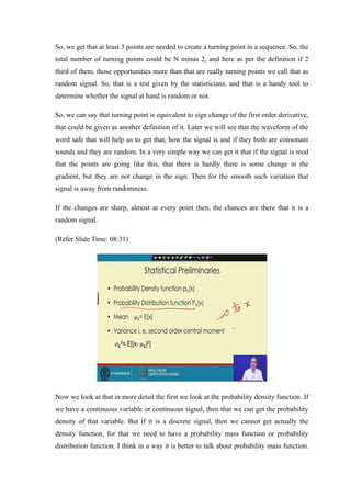So, we get that at least 3 points are needed to create a turning point in a sequence. So, the
total number of turning points could be N minus 2, and here as per the definition if 2
third of them, those opportunities more than that are really turning points we call that as
random signal. So, that is a test given by the statisticians, and that is a handy tool to
determine whether the signal at hand is random or not.
So, we can say that turning point is equivalent to sign change of the first order derivative,
that could be given as another definition of it. Later we will see that the waveform of the
word safe that will help us to get that, how the signal is and if they both are consonant
sounds and they are random. In a very simple way we can get it that if the signal is mod
that the points are going like this, that there is hardly there is some change in the
gradient, but they are not change in the sign. Then for the smooth such variation that
signal is away from randomness.
If the changes are sharp, almost at every point then, the chances are there that it is a
random signal.
(Refer ݺߣ Time: 08:31)
Now we look at that in more detail the first we look at the probability density function. If
we have a continuous variable or continuous signal, then that we can get the probability
density of that variable. But if it is a discrete signal, then we cannot get actually the
density function, for that we need to have a probability mass function or probability
distribution function. I think in a way it is better to talk about probability mass function.
 