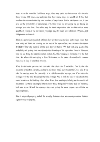 Now, it can be tested in 2 different ways. One way could be that we can take the die
throw it say 100 times, and calculate that how many times we could get 1. So, that
number that count divided by total number of experiment that is 100 in our case, it can
give us the probability of occurrence of 1. Now what we are doing we are taking an
average over the time. The other way the same experiment can be done much more
quickly of course, if we have more resource. Say if we can have identical 100 dies. And
100 persons to throw it.
Then at a particular instant all of them they are throwing the die, and we can count that
how many of them are coming out as one at the top surface, we can take that count
divided by the total number of that dies thrown that is 100, that will give us also the
probability of getting that one through the throwing of die operation. Now in this case
here we are doing the operation at an instant. So, the averaging is not done over the that
time. So, where this averaging is done? It is done on the space of actually did random
field. So, in case of a random process.
What is stochastic process we can take, that there are 2 variables. One is that the
ensemble or random variable, another is the time. The 2 aspects are there. So, here if we
take the average over the ensemble, it is called ensemble average, and if we take the
average over the time it is called the time average. And in both the case if we actually the
mean is taken as the limiting value, when T is a time tending to infinity, or the number of
ensembles M; that is tending to infinity. Now this 2 things maybe same may not be same,
both can occur. If both the averages they are giving the same output, we call that as
ergodic process.
That is a special property and all the actually that cases that we cannot guarantee that the
signal would be ergodic.
 
