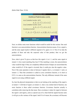 (Refer ݺߣ Time: 19:16)
Next, we define some more functions which would be useful for this section. One such
function is our autocorrelation function. Autocorrelation function means, if we a signal x,
and the same signal maybe it different segment of it, again x k t 2. Now if we take the
product of them and take the expected value of that product, then we get the
autocorrelation.
Now, what it gives? It gives us that how this signal x k at t 1, and the same signal at
instant t 2, how much matching they have? If the matching is more, the autocorrelation
value would be high. If they are completely different kind of shapes are uncorrelated the
value would be 0. If the signal is inverted, then it could give also the negative value.
Now if the same operation is done in between 2 signals; that is, x at instant t 1 and y at
instant t 2. Then that correlation is called as cross correlation function, or in short as
CCF, it is same as the autocorrelation function. The only difference instead of the same
signal we are using a different signal.
So, here the physical interpretation is that we are looking at the matching of the signal x
at instant t 1 with that of signal y at instant t 2. And a very similar kind of function, one
more function is there called covariance function. Covariance function actually is
correlation after removing the that mean. Here covariance is taken for signal in between
the signal x and signal y, and as a special case of it, when both the signals become same
it will give us the variance of the signal. And if it is 0 mean, the covariance will become
 