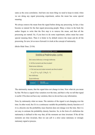 same as the cross correlation. And here one more thing we need to keep in mind, when
we are doing any signal processing experiment, unless the mean has some special
meaning.
We always remove the mean from the signal before doing any processing. In fact, it has
become so natural for the that signal processing people. Many a times in the book the
author forgets to write that the first step is to remove the mean, and then all the
processing are started. So, if you have to do some experiment, unless mean has some
special meaning there. Then it is better to by default remove the mean and do all the
processing. So now, let us move forward it is look at the concept of stationarity.
(Refer ݺߣ Time: 23:56)
The stationarity means, that the signal does not change in time. Now what do you mean
by that. We have a signal it has variation over the time, and that is why we tell that signal
is useful. If he does not have any variation, then we do not have any information.
Now, by stationarity what we mean. The statistics of the signal is not changing over the
time. In other word, the if it is a continuous variable the probability density function or if
it is a discrete one the probability mass function does not change over the time. But it is
not easy to estimate the probability density function. So, in the form of a definition the
stationarity is defined in this way that, all the moments are time invariant. If the all the
moments are time invariant, then we can call it a strict sense stationary or strongly
stationary signal or process.
 