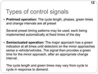 12
Types of control signals
 Pretimed operation: The cycle length, phases, green times
and change intervals are all prese...