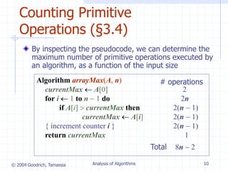 © 2004 Goodrich, Tamassia Analysis of Algorithms 10
Counting Primitive
Operations (§3.4)
By inspecting the pseudocode, we can determine the
maximum number of primitive operations executed by
an algorithm, as a function of the input size
Algorithm arrayMax(A, n) # operations
currentMax  A[0] 2
for i  1 to n  1 do 2n
if A[i]  currentMax then 2(n  1)
currentMax  A[i] 2(n  1)
{ increment counter i } 2(n  1)
return currentMax 1
Total 8n  2
 