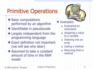 © 2004 Goodrich, Tamassia Analysis of Algorithms 9
Primitive Operations
Basic computations
performed by an algorithm
Identifiable in pseudocode
Largely independent from the
programming language
Exact definition not important
(we will see why later)
Assumed to take a constant
amount of time in the RAM
model
Examples:
 Evaluating an
expression
 Assigning a value
to a variable
 Indexing into an
array
 Calling a method
 Returning from a
method
 