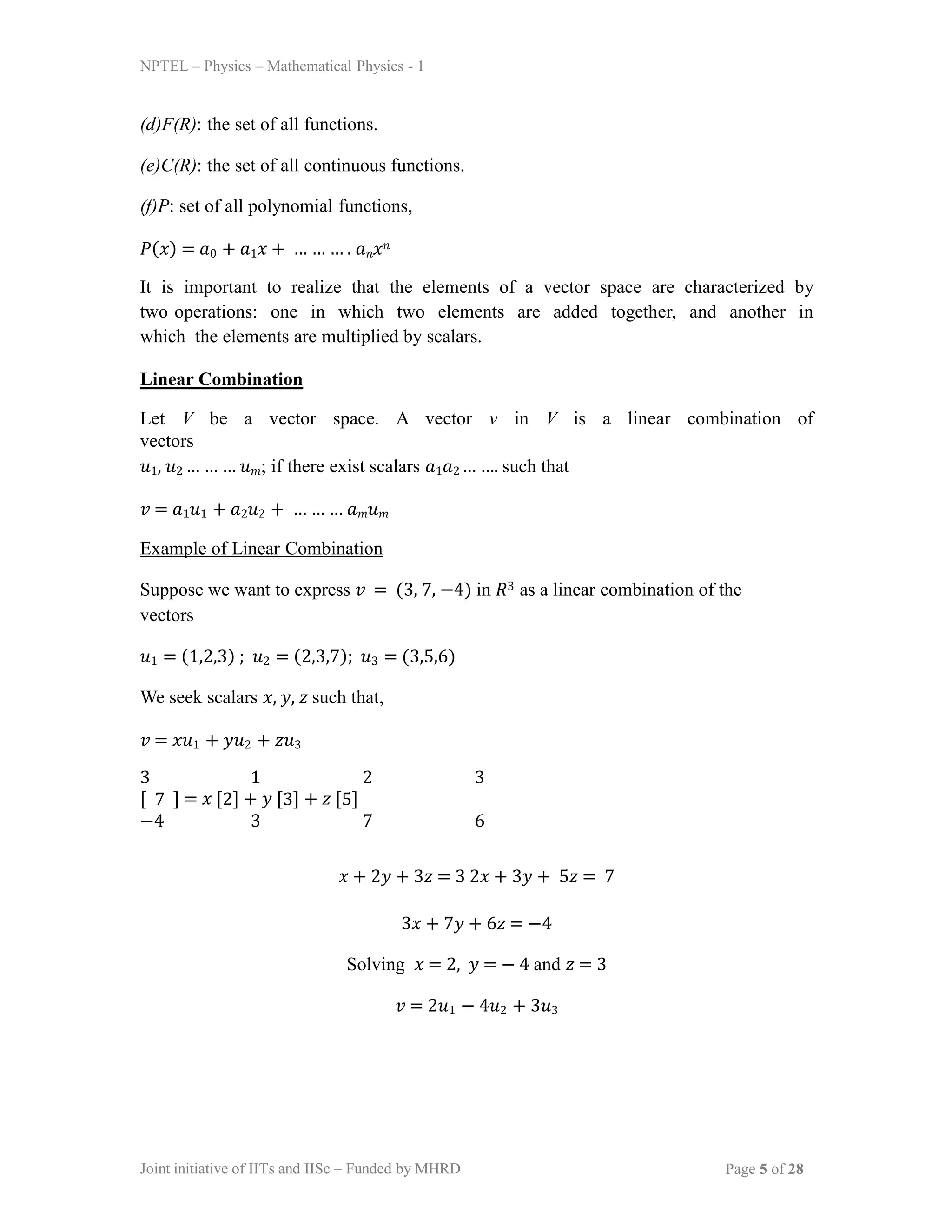 Joint initiative of IITs and IISc – Funded by MHRD Page 5 of 28
NPTEL – Physics – Mathematical Physics - 1
(d)F(R): the set of all functions.
(e)C(R): the set of all continuous functions.
(f)P: set of all polynomial functions,
𝑃(𝑥) = 𝑎0 + 𝑎1𝑥 + … … … . 𝑎𝑛𝑥𝑛
It is important to realize that the elements of a vector space are characterized by
two operations: one in which two elements are added together, and another in
which the elements are multiplied by scalars.
Linear Combination
Let V be a vector space. A vector v in V is a linear combination of
vectors
𝑢1, 𝑢2 … … … 𝑢𝑚; if there exist scalars 𝑎1𝑎2 … …. such that
𝑣 = 𝑎1𝑢1 + 𝑎2𝑢2 + … … … 𝑎𝑚𝑢𝑚
Example of Linear Combination
Suppose we want to express 𝑣 = (3, 7, −4) in 𝑅3 as a linear combination of the
vectors
𝑢1 = (1,2,3) ; 𝑢2 = (2,3,7); 𝑢3 = (3,5,6)
We seek scalars 𝑥, 𝑦, 𝑧 such that,
𝑣 = 𝑥𝑢1 + 𝑦𝑢2 + 𝑧𝑢3
3 1 2 3
[ 7 ] = 𝑥 [2] + 𝑦 [3] + 𝑧 [5]
−4 3 7 6
𝑥 + 2𝑦 + 3𝑧 = 3 2𝑥 + 3𝑦 + 5𝑧 = 7
3𝑥 + 7𝑦 + 6𝑧 = −4
Solving 𝑥 = 2, 𝑦 = − 4 and 𝑧 = 3
𝑣 = 2𝑢1 − 4𝑢2 + 3𝑢3
 