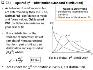  𝐂𝐡𝐢 − squared 𝝌𝟐
−Distribution (Standard distribution)
• It is a distribution of the
variance of successive sets of
samples of N measurements
that form part of a Gaussian
distribution and expressed as:
𝑝(𝝌𝟐) where,
𝝌𝟐
= 𝒌
𝝈𝒙
𝟐
𝝈𝟐
Fig. 6.1 Typical 𝝌𝟐 distribution
• Area under the 𝝌𝟐
distribution curve is 1, but distribution
Eq.6.1
• As behavior of random variables
are determined by their PDF’s. So,
Normal PDF: confidence in mean
and future values. Chi Squared
PDF: confidence in variance and
goodness of fit
 