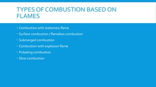 TYPES OF COMBUSTION BASED ON
FLAMES
 Combustion with stationary flame
 Surface combustion / flameless combustion
 Submerged combustion
 Combustion with explosion flame
 Pulsating combustion
 Slow combustion
 