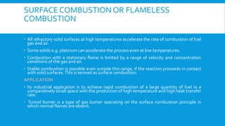 SURFACE COMBUSTION OR FLAMELESS
COMBUSTION
 All refractory solid surfaces at high temperatures accelerate the rate of combustion of fuel
gas and air.
 Some solids e.g. platinum can accelerate the process even at low temperatures.
 Combustion with a stationary flame is limited by a range of velocity and concentration
conditions of the gas and air.
 Stable combustion is possible even outside this range, if the reaction proceeds in contact
with solid surfaces.This is termed as surface combustion.
APPLICATION
 Its industrial application is to achieve rapid combustion of a large quantity of fuel in a
comparatively small space with the production of high temperature and high heat transfer
rate.
 Tunnel burner is a type of gas burner operating on the surface combustion principle in
which normal flames are absent.
 