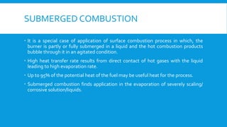 SUBMERGED COMBUSTION
 It is a special case of application of surface combustion process in which, the
burner is partly or fully submerged in a liquid and the hot combustion products
bubble through it in an agitated condition.
 High heat transfer rate results from direct contact of hot gases with the liquid
leading to high evaporation rate.
 Up to 95% of the potential heat of the fuel may be useful heat for the process.
 Submerged combustion finds application in the evaporation of severely scaling/
corrosive solution/liquids.
 