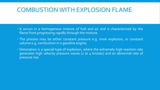 COMBUSTION WITH EXPLOSION FLAME
 It occurs in a homogenous mixture of fuel and air and is characterized by the
flame front progressing rapidly through the mixture.
 The process may be either constant pressure e.g. mine explosion, or constant
volume e.g. combustion in a gasoline engine.
 Detonation is a special type of explosion, where the extremely high reaction rate
generates high velocity pressure waves (1 to 4 km/sec) and an abnormal rate of
pressure rise.
 