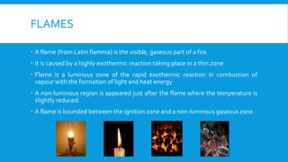 FLAMES
 A flame (from Latin flamma) is the visible, gaseous part of a fire
 It is caused by a highly exothermic reaction taking place in a thin zone
 Flame is a luminous zone of the rapid exothermic reaction in combustion of
vapour with the formation of light and heat energy
 A non-luminous region is appeared just after the flame where the temperature is
slightly reduced.
 A flame is bounded between the ignition zone and a non-luminous gaseous zone.
 