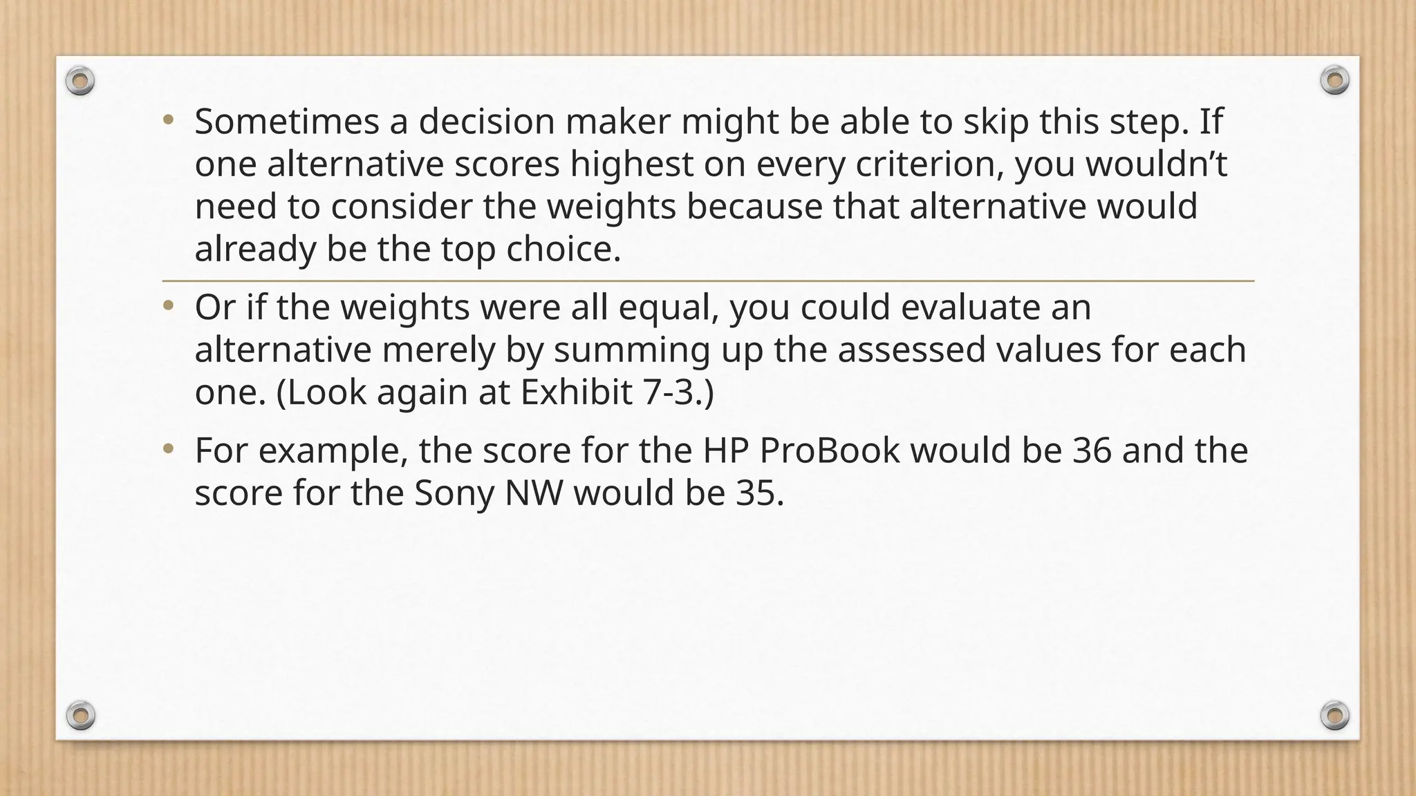 • Sometimes a decision maker might be able to skip this step. If
one alternative scores highest on every criterion, you wouldn’t
need to consider the weights because that alternative would
already be the top choice.
• Or if the weights were all equal, you could evaluate an
alternative merely by summing up the assessed values for each
one. (Look again at Exhibit 7-3.)
• For example, the score for the HP ProBook would be 36 and the
score for the Sony NW would be 35.
 