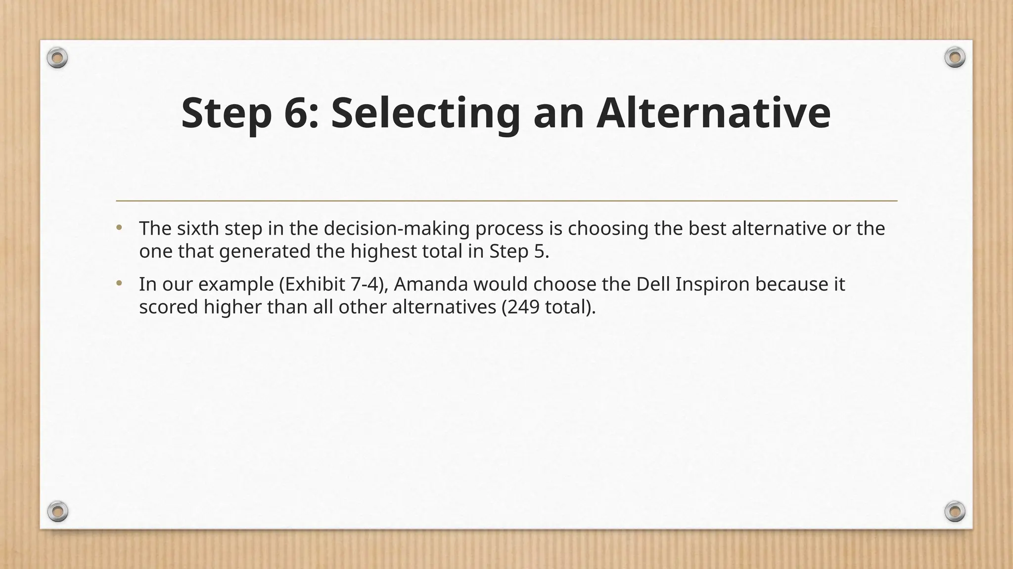 Step 6: Selecting an Alternative
• The sixth step in the decision-making process is choosing the best alternative or the
one that generated the highest total in Step 5.
• In our example (Exhibit 7-4), Amanda would choose the Dell Inspiron because it
scored higher than all other alternatives (249 total).
 