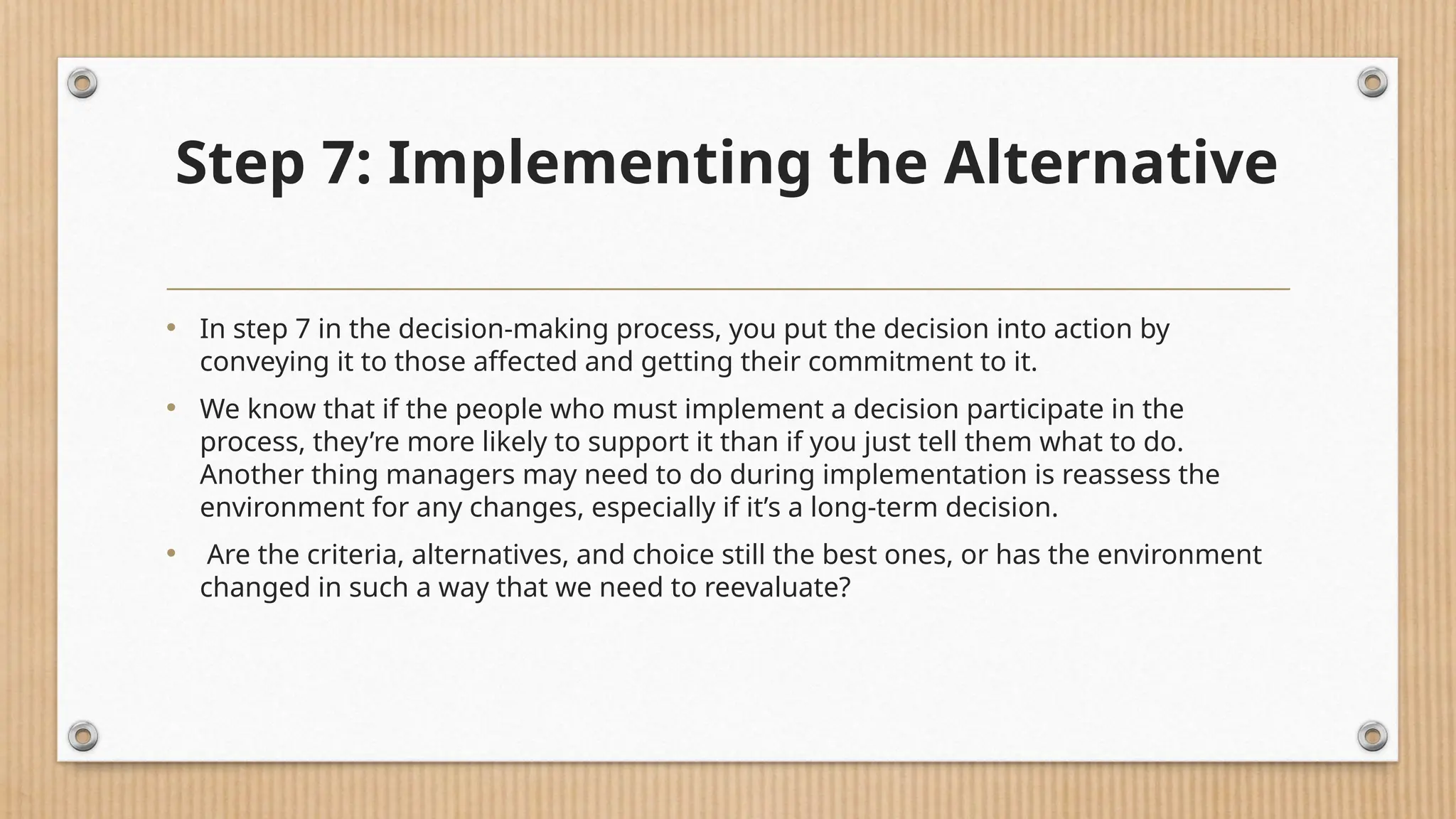 Step 7: Implementing the Alternative
• In step 7 in the decision-making process, you put the decision into action by
conveying it to those affected and getting their commitment to it.
• We know that if the people who must implement a decision participate in the
process, they’re more likely to support it than if you just tell them what to do.
Another thing managers may need to do during implementation is reassess the
environment for any changes, especially if it’s a long-term decision.
• Are the criteria, alternatives, and choice still the best ones, or has the environment
changed in such a way that we need to reevaluate?
 
