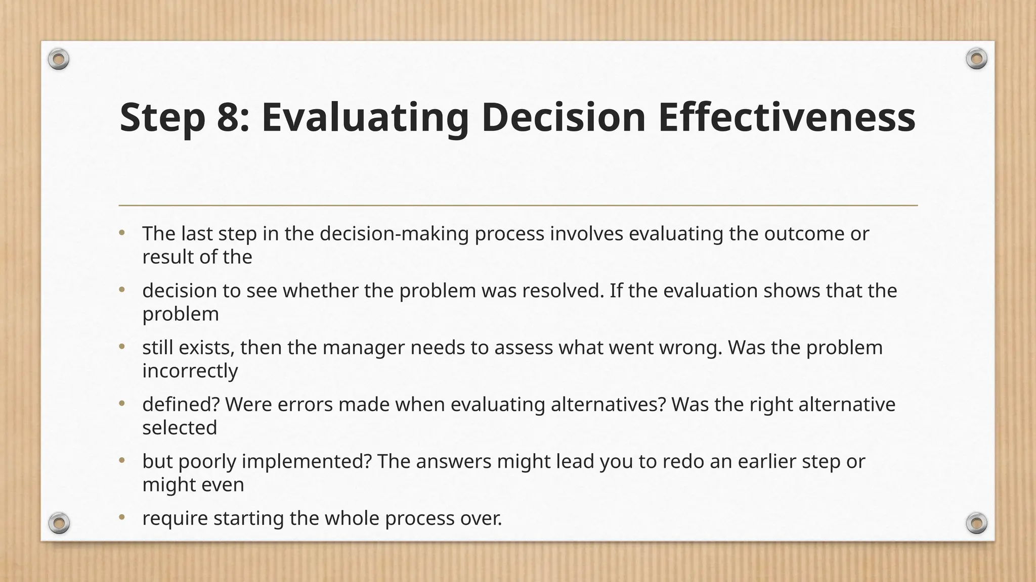 Step 8: Evaluating Decision Effectiveness
• The last step in the decision-making process involves evaluating the outcome or
result of the
• decision to see whether the problem was resolved. If the evaluation shows that the
problem
• still exists, then the manager needs to assess what went wrong. Was the problem
incorrectly
• defined? Were errors made when evaluating alternatives? Was the right alternative
selected
• but poorly implemented? The answers might lead you to redo an earlier step or
might even
• require starting the whole process over.
 