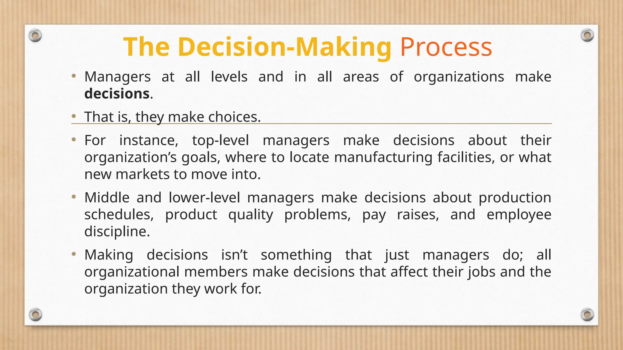 The Decision-Making Process
• Managers at all levels and in all areas of organizations make
decisions.
• That is, they make choices.
• For instance, top-level managers make decisions about their
organization’s goals, where to locate manufacturing facilities, or what
new markets to move into.
• Middle and lower-level managers make decisions about production
schedules, product quality problems, pay raises, and employee
discipline.
• Making decisions isn’t something that just managers do; all
organizational members make decisions that affect their jobs and the
organization they work for.
 