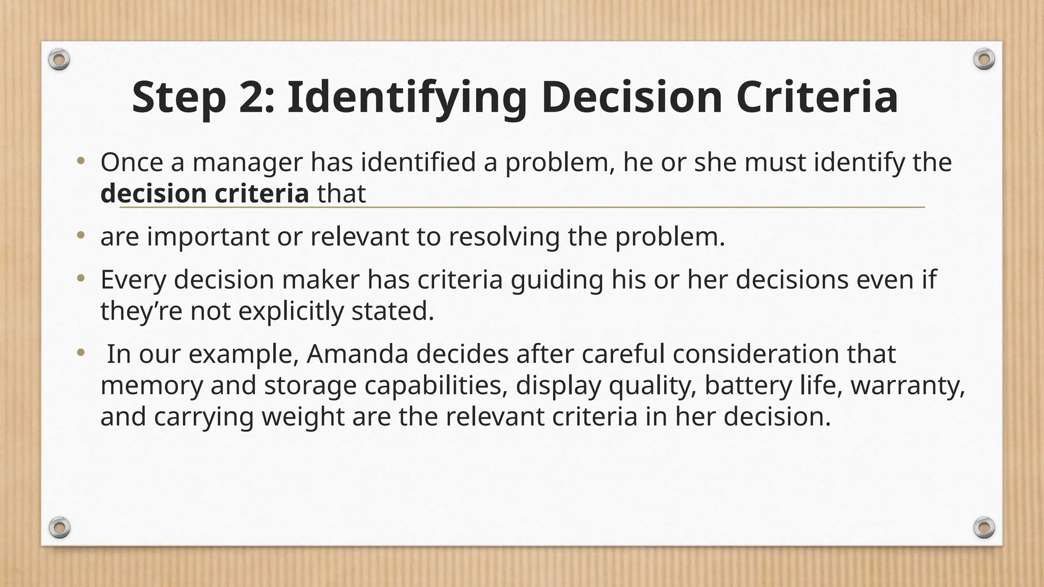Step 2: Identifying Decision Criteria
• Once a manager has identified a problem, he or she must identify the
decision criteria that
• are important or relevant to resolving the problem.
• Every decision maker has criteria guiding his or her decisions even if
they’re not explicitly stated.
• In our example, Amanda decides after careful consideration that
memory and storage capabilities, display quality, battery life, warranty,
and carrying weight are the relevant criteria in her decision.
 
