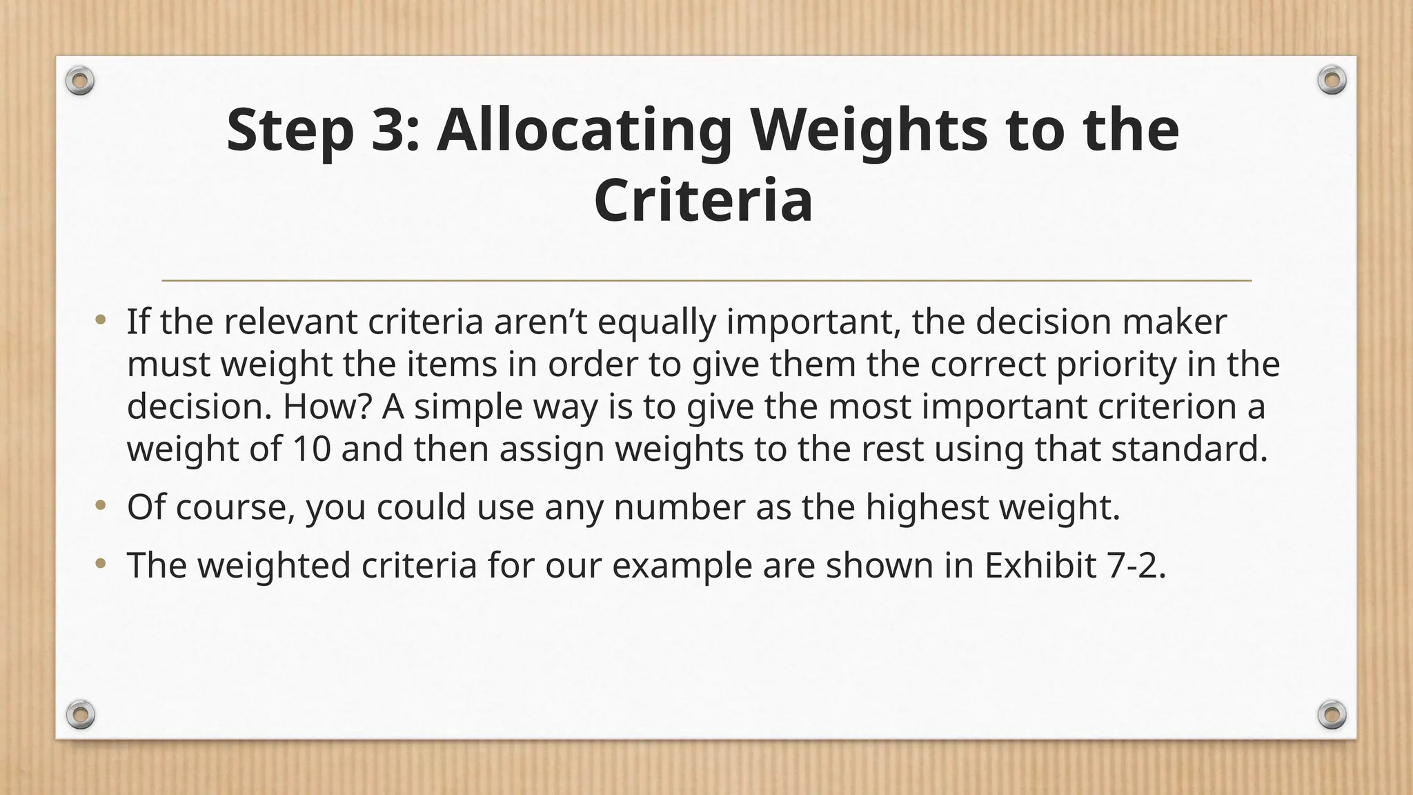 Step 3: Allocating Weights to the
Criteria
• If the relevant criteria aren’t equally important, the decision maker
must weight the items in order to give them the correct priority in the
decision. How? A simple way is to give the most important criterion a
weight of 10 and then assign weights to the rest using that standard.
• Of course, you could use any number as the highest weight.
• The weighted criteria for our example are shown in Exhibit 7-2.
 