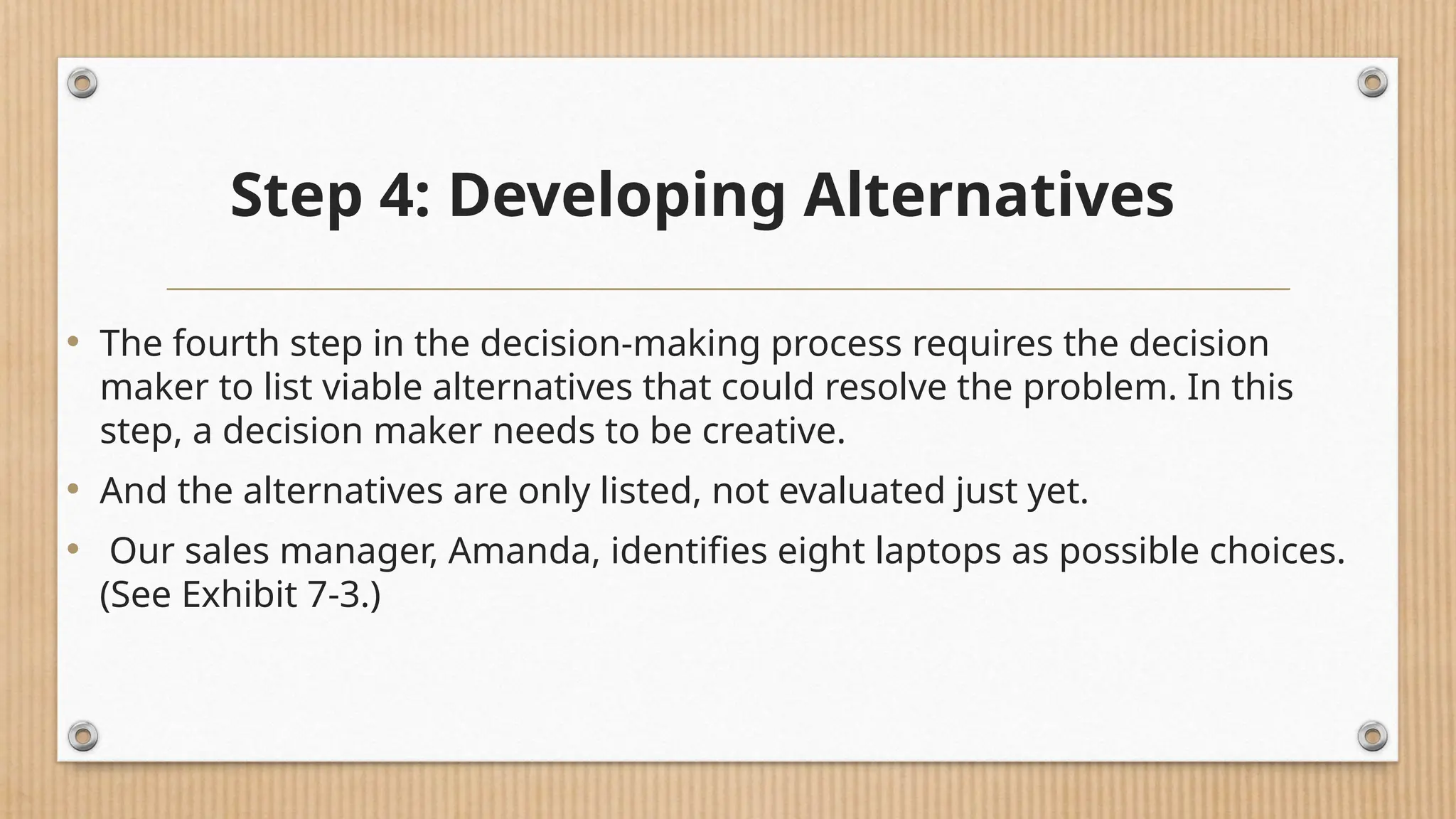 Step 4: Developing Alternatives
• The fourth step in the decision-making process requires the decision
maker to list viable alternatives that could resolve the problem. In this
step, a decision maker needs to be creative.
• And the alternatives are only listed, not evaluated just yet.
• Our sales manager, Amanda, identifies eight laptops as possible choices.
(See Exhibit 7-3.)
 