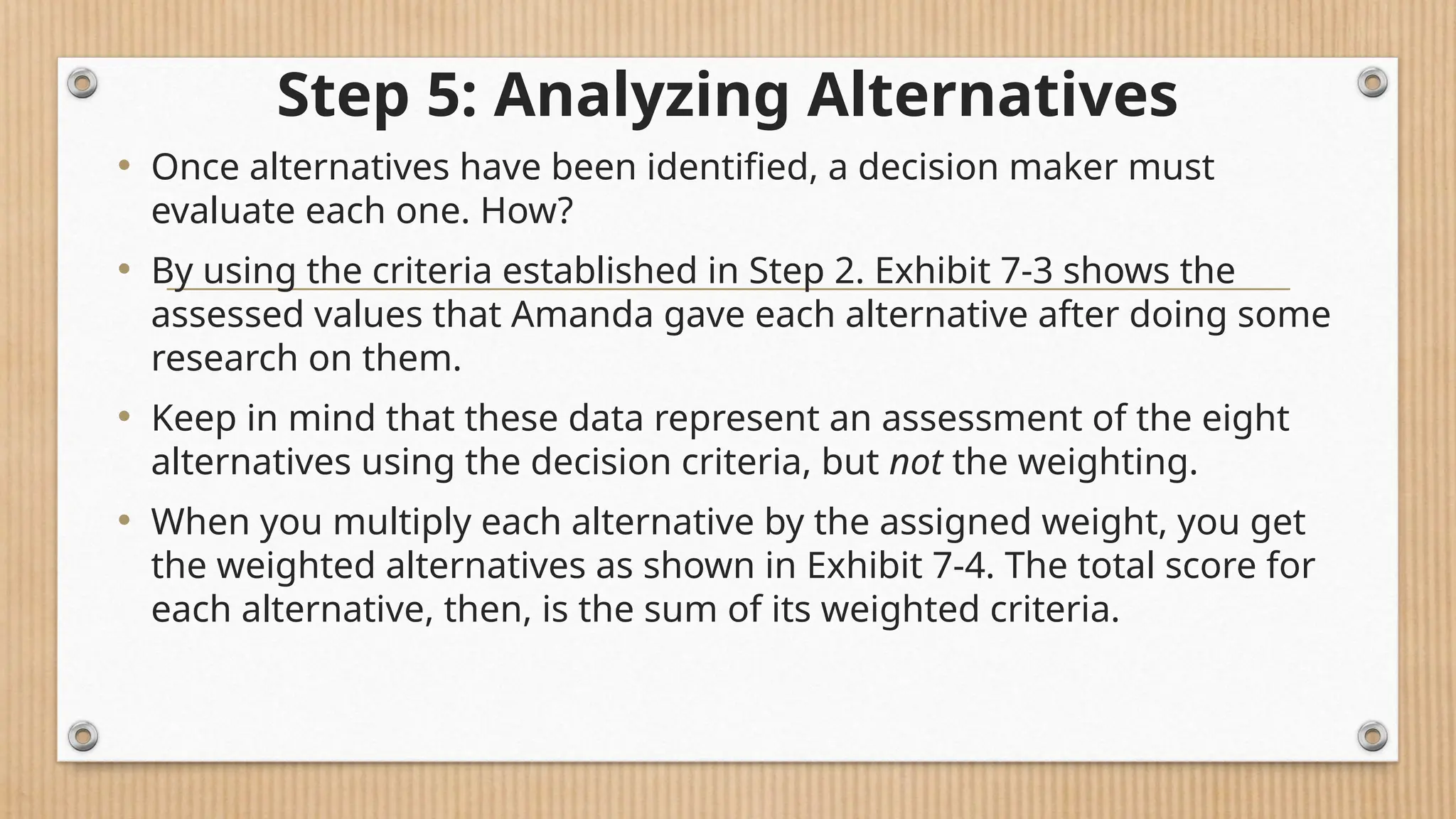 Step 5: Analyzing Alternatives
• Once alternatives have been identified, a decision maker must
evaluate each one. How?
• By using the criteria established in Step 2. Exhibit 7-3 shows the
assessed values that Amanda gave each alternative after doing some
research on them.
• Keep in mind that these data represent an assessment of the eight
alternatives using the decision criteria, but not the weighting.
• When you multiply each alternative by the assigned weight, you get
the weighted alternatives as shown in Exhibit 7-4. The total score for
each alternative, then, is the sum of its weighted criteria.
 
