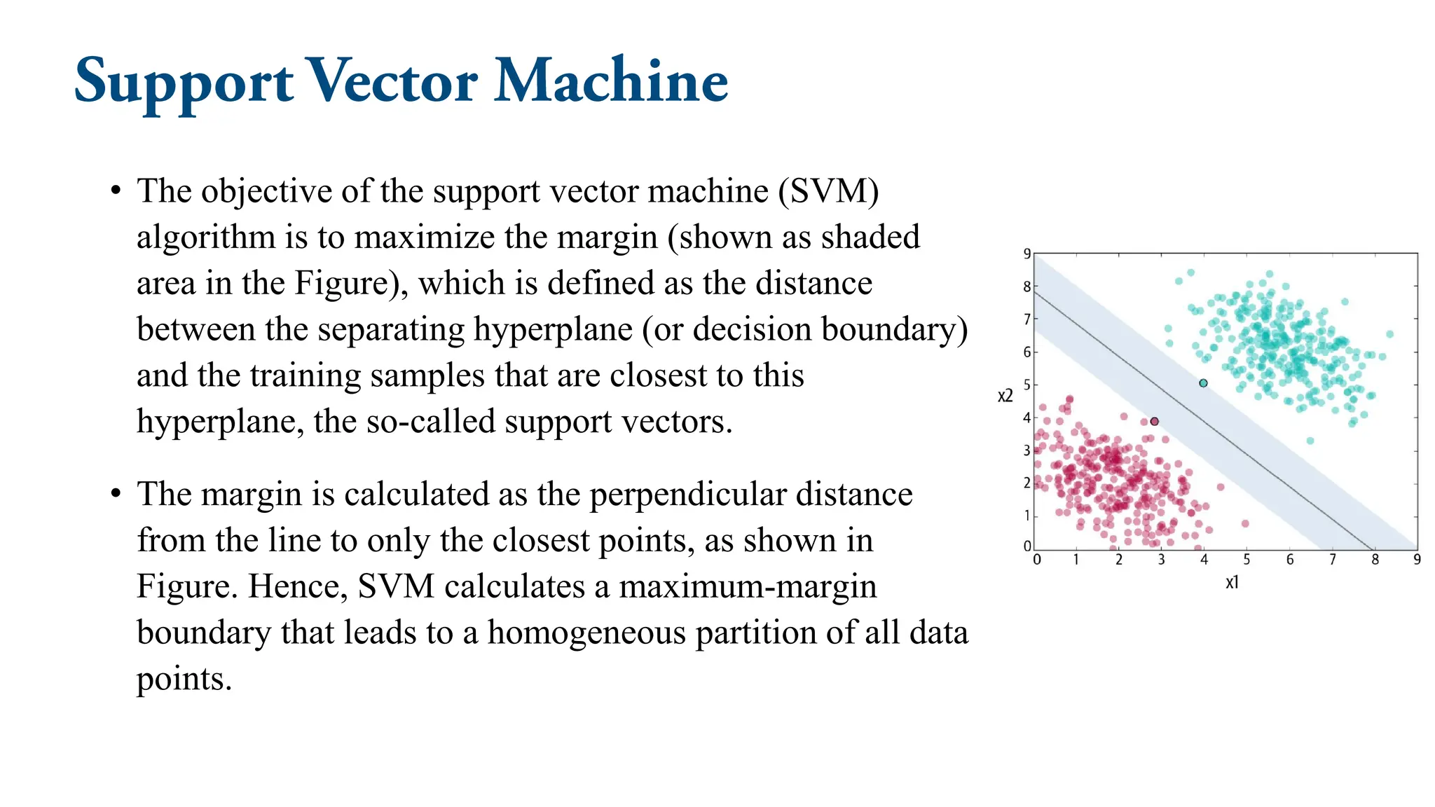 • The objective of the support vector machine (SVM)
algorithm is to maximize the margin (shown as shaded
area in the Figure), which is defined as the distance
between the separating hyperplane (or decision boundary)
and the training samples that are closest to this
hyperplane, the so-called support vectors.
• The margin is calculated as the perpendicular distance
from the line to only the closest points, as shown in
Figure. Hence, SVM calculates a maximum-margin
boundary that leads to a homogeneous partition of all data
points.
 