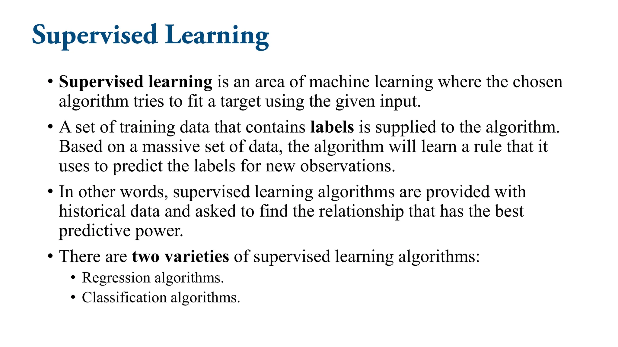• Supervised learning is an area of machine learning where the chosen
algorithm tries to fit a target using the given input.
• A set of training data that contains labels is supplied to the algorithm.
Based on a massive set of data, the algorithm will learn a rule that it
uses to predict the labels for new observations.
• In other words, supervised learning algorithms are provided with
historical data and asked to find the relationship that has the best
predictive power.
• There are two varieties of supervised learning algorithms:
• Regression algorithms.
• Classification algorithms.
 