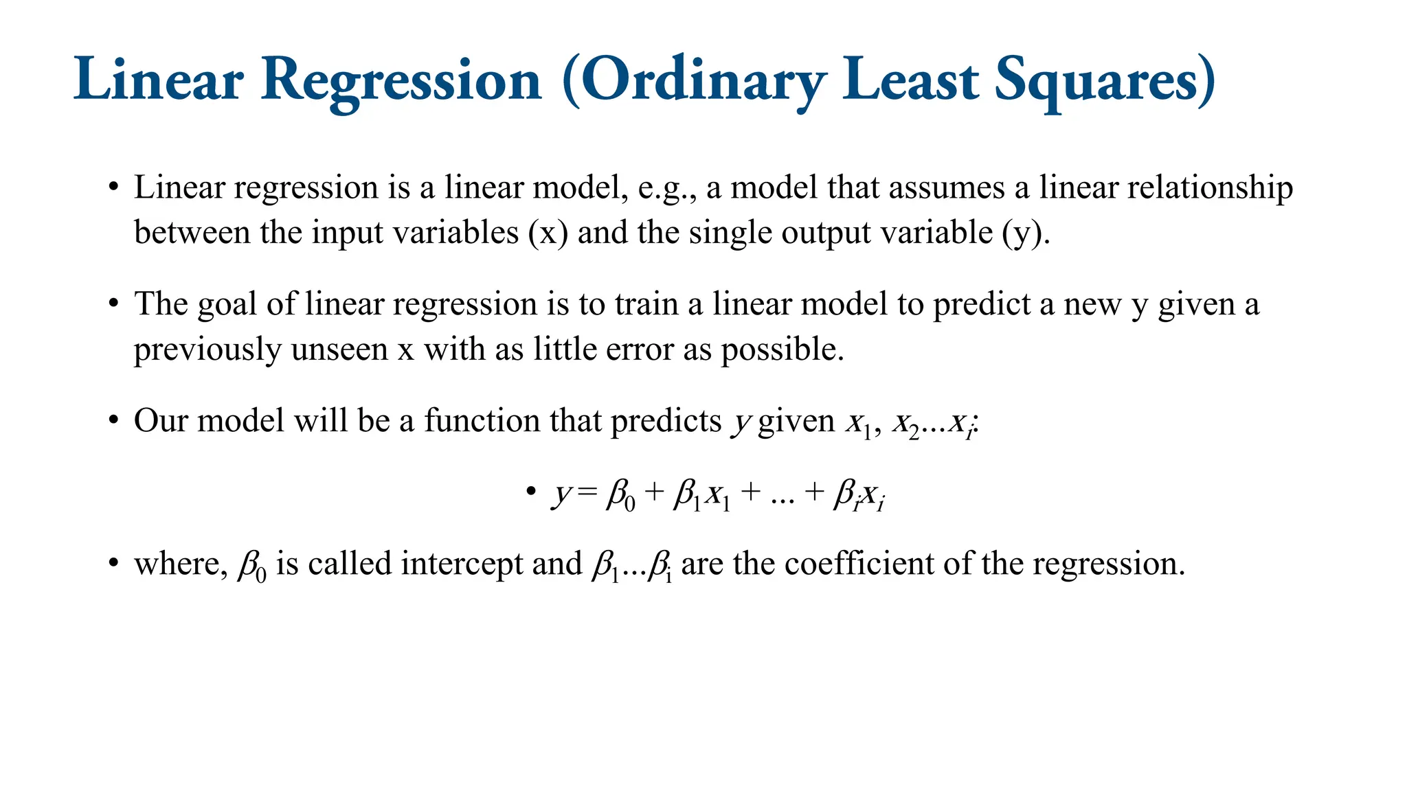 • Linear regression is a linear model, e.g., a model that assumes a linear relationship
between the input variables (x) and the single output variable (y).
• The goal of linear regression is to train a linear model to predict a new y given a
previously unseen x with as little error as possible.
• Our model will be a function that predicts y given x1, x2...xi:
• y = β0 + β1x1 + ... + βixi
• where, β0 is called intercept and β1...βi are the coefficient of the regression.
 