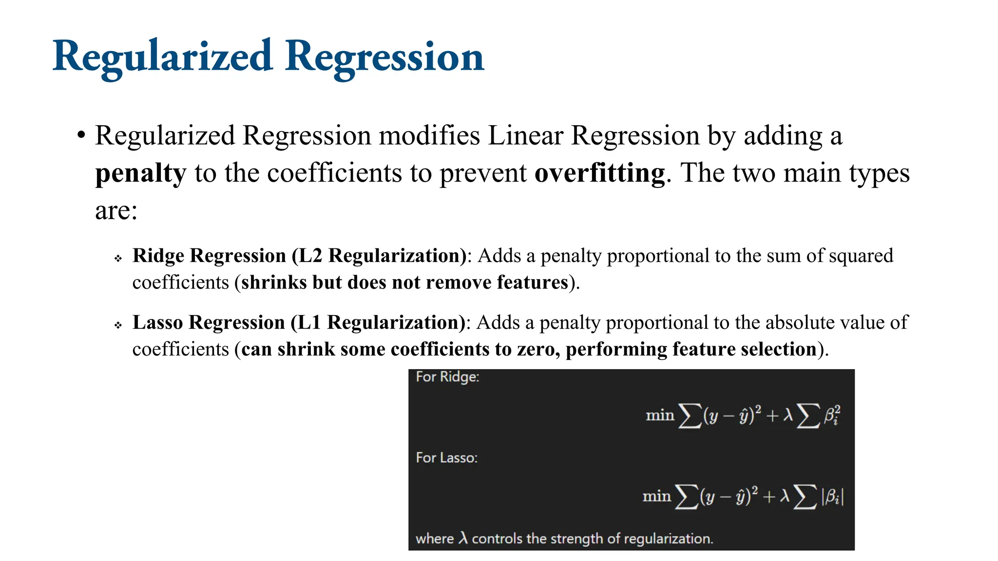 • Regularized Regression modifies Linear Regression by adding a
penalty to the coefficients to prevent overfitting. The two main types
are:
❖ Ridge Regression (L2 Regularization): Adds a penalty proportional to the sum of squared
coefficients (shrinks but does not remove features).
❖ Lasso Regression (L1 Regularization): Adds a penalty proportional to the absolute value of
coefficients (can shrink some coefficients to zero, performing feature selection).
 