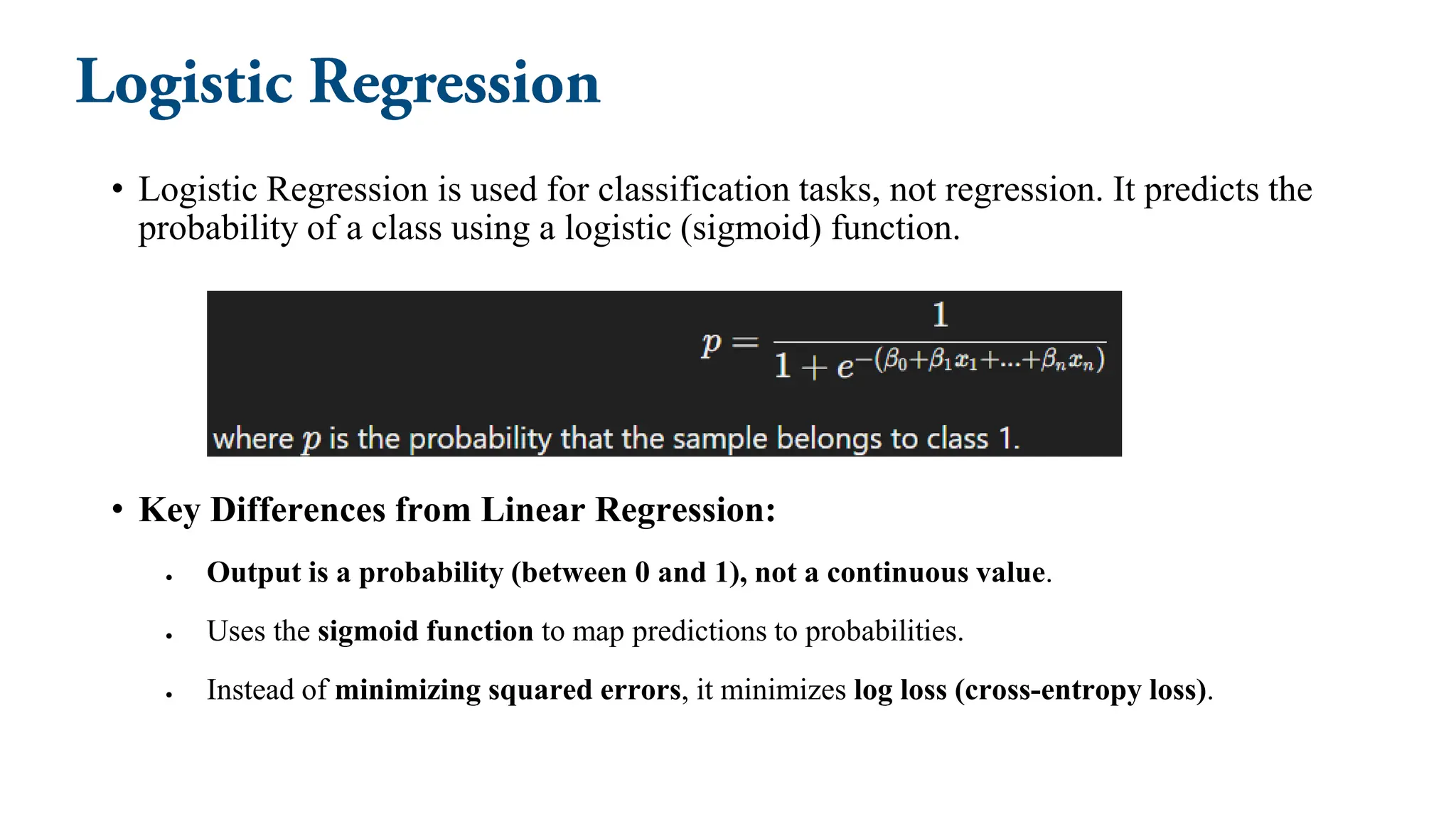 • Logistic Regression is used for classification tasks, not regression. It predicts the
probability of a class using a logistic (sigmoid) function.
• Key Differences from Linear Regression:
• Output is a probability (between 0 and 1), not a continuous value.
• Uses the sigmoid function to map predictions to probabilities.
• Instead of minimizing squared errors, it minimizes log loss (cross-entropy loss).
 