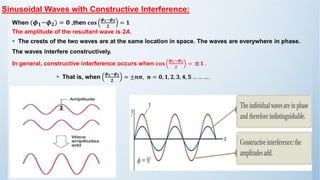 Sinusoidal Waves with Constructive Interference:
When (𝝓𝟏−𝝓𝟐) = 𝟎 ,then 𝐜𝐨𝐬
𝝓𝟏−𝝓𝟐
𝟐
= 𝟏
The amplitude of the resultant wave is 2A.
▪ The crests of the two waves are at the same location in space. The waves are everywhere in phase.
The waves interfere constructively.
In general, constructive interference occurs when 𝐜𝐨𝐬
𝝓𝟏−𝝓𝟐
𝟐
= ±𝟏 .
▪ That is, when
𝝓𝟏−𝝓𝟐
𝟐
= ±𝒏𝝅, 𝒏 = 𝟎, 𝟏, 𝟐, 𝟑, 𝟒, 𝟓 … … … .
 