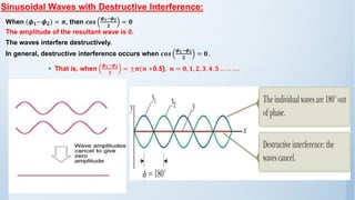 Sinusoidal Waves with Destructive Interference:
When (𝝓𝟏−𝝓𝟐) = 𝝅, then 𝒄𝒐𝒔
𝝓𝟏−𝝓𝟐
𝟐
= 𝟎
The amplitude of the resultant wave is 0.
The waves interfere destructively.
In general, destructive interference occurs when 𝒄𝒐𝒔
𝝓𝟏−𝝓𝟐
𝟐
= 𝟎 .
▪ That is, when
𝝓𝟏−𝝓𝟐
𝟐
= ±𝝅(𝒏 +0.5), 𝒏 = 𝟎, 𝟏, 𝟐, 𝟑, 𝟒, 𝟓 … … … .
 