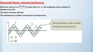 Sinusoidal Waves, General Interference:
When the value of 𝒄𝒐𝒔
𝝓𝟏−𝝓𝟐
𝟐
is other than 0 or ±1, the amplitude of the resultant is
between 0 and 2A.
The wave functions still add
The interference is neither constructive nor destructive.
 
