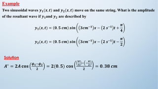 Example
Two sinusoidal waves 𝒚𝟏(𝒙, 𝒕) and 𝒚𝟐(𝒙, 𝒕) move on the same string. What is the amplitude
of the resultant wave if 𝒚𝟏and 𝒚𝟐 are described by
𝒚𝟏(𝒙, 𝒕) = 𝟎. 𝟓 𝒄𝒎 𝒔𝒊𝒏 𝟑𝒄𝒎−𝟏 𝒙 − 𝟐 𝒔−𝟏 𝒕 +
𝝅
𝟒
𝒚𝟐(𝒙, 𝒕) = 𝟎. 𝟓 𝒄𝒎 𝒔𝒊𝒏 𝟑𝒄𝒎−𝟏 𝒙 − 𝟐 𝒔−𝟏 𝒕 −
𝝅
𝟐
Solution
𝑨∗
= 𝟐𝑨 𝐜𝐨𝐬
𝝓𝟏−𝝓𝟐
𝟐
= 𝟐(𝟎. 𝟓) 𝐜𝐨𝐬
𝝅
𝟒
− −
𝝅
𝟐
𝟐
= 𝟎. 𝟑𝟖 𝒄𝒎
 