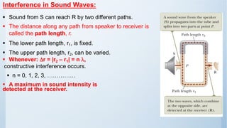 Interference in Sound Waves:
▪ Sound from S can reach R by two different paths.
▪ The distance along any path from speaker to receiver is
called the path length, r.
▪ The lower path length, r1, is fixed.
▪ The upper path length, r2, can be varied.
▪ Whenever: r = |r2 – r1| = n ,
constructive interference occurs.
▪ n = 0, 1, 2, 3, ……………
▪ A maximum in sound intensity is
detected at the receiver.
 